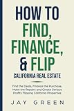 How To Find, Finance And Flip California Real Estate: Find The Deals, Finance The Purchase, Make The Repairs And Create Serious Profits Flipping California Properties