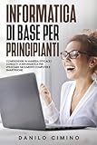 Informatica di base per principianti: Comprendere in maniera efficace i concetti di informatica per utilizzare facilmente computer e smartphone