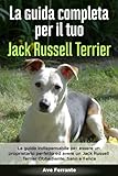 La Guida Completa per Il Tuo Jack Russell Terrier: La guida indispensabile per essere un proprietario perfetto ed avere un Jack Russell Terrier Obbediente, Sano e Felice