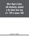 Allen s digest of plows, with attachments, patented in the United States from A.D. 1789 to January 1883
