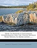 How to Become a Successful Stenograher: For the Young Woman Who Wants to Make Good ......