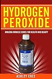 Hydrogen Peroxide: Amazing Miracle Cures For Health And Beauty