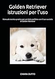 Golden Retriever istruzioni per l uso: Manuale tecnico-pratico per un inizio perfetto con il tuo cucciolo di Golden Retriever